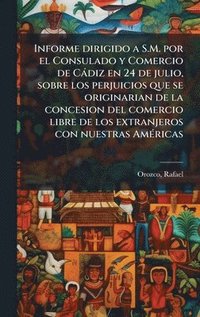 bokomslag Informe dirigido a S.M. por el Consulado y Comercio de Càdiz en 24 de julio, sobre los perjuicios que se originarian de la concesion del comercio libre de los extranjeros con nuestras AmÃ(c)ricas