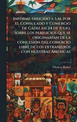 bokomslag Informe dirigido a S.M. por el Consulado y Comercio de Càdiz en 24 de julio, sobre los perjuicios que se originarian de la concesion del comercio libre de los extranjeros con nuestras AmÃ(c)ricas