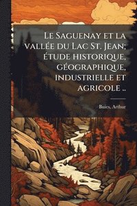 bokomslag Saguenay et la vallÃ(c)e du Lac St. Jean; Ã(c)tude historique, gÃ(c)ographique, industrielle et agricole ..