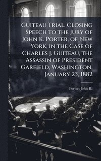 bokomslag Guiteau Trial. Closing Speech to the Jury of John K. Porter, of New York, in the Case of Charles J. Guiteau, the Assassin of President Garfield, Washington, January 23, 1882