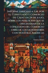 bokomslag Informe dirigido a S.M. por el Consulado y Comercio de Càdiz en 24 de julio, sobre los perjuicios que se originarian de la concesion del comercio libre de los extranjeros con nuestras AmÃ(c)ricas