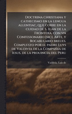 Doctrina christiana y cathecismo en la lengua allentiac, que corre en la cuidad de S. Iuan de la Frontera, con vn Confessonario [sic], Arte, y Bocabulario breues. Compuesto por el padre Luys de Valdivia de la Compañia de Iesus, de la prouincia del Peru