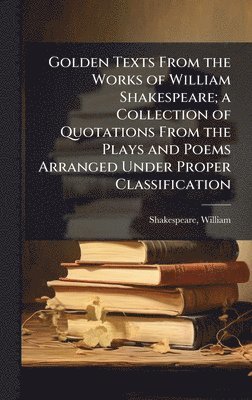 Golden Texts From the Works of William Shakespeare; a Collection of Quotations From the Plays and Poems Arranged Under Proper Classification