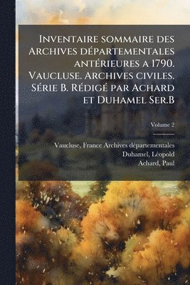 Inventaire sommaire des Archives dÃ(c)partementales antÃ(c)rieures a 1790. Vaucluse. Archives civiles. SÃ(c)rie B. RÃ(c)digÃ(c) par Achard et Duhamel Ser.B