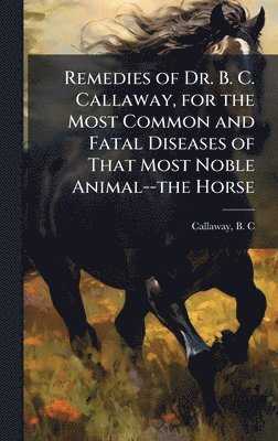 bokomslag Remedies of Dr. B. C. Callaway, for the Most Common and Fatal Diseases of That Most Noble Animal--the Horse
