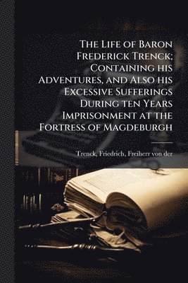 bokomslag Life of Baron Frederick Trenck; Containing his Adventures, and Also his Excessive Sufferings During ten Years Imprisonment at the Fortress of Magdeburgh