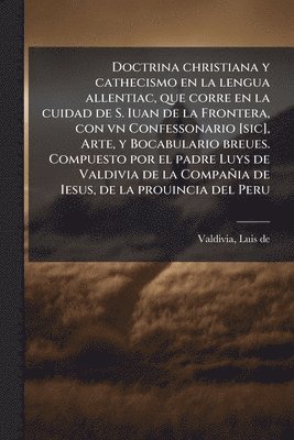 bokomslag Doctrina christiana y cathecismo en la lengua allentiac, que corre en la cuidad de S. Iuan de la Frontera, con vn Confessonario [sic], Arte, y Bocabulario breues. Compuesto por el padre Luys de Val...