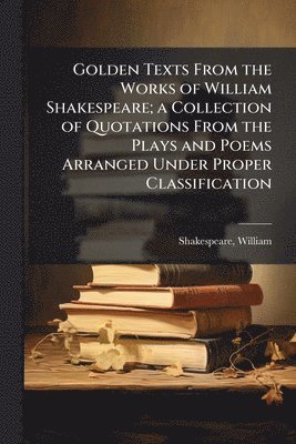 Golden Texts From the Works of William Shakespeare; a Collection of Quotations From the Plays and Poems Arranged Under Proper Classification