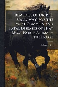 bokomslag Remedies of Dr. B. C. Callaway, for the Most Common and Fatal Diseases of That Most Noble Animal--the Horse