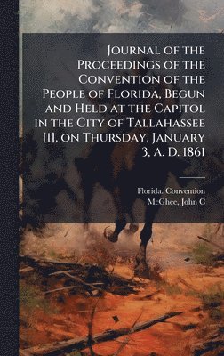 Journal of the Proceedings of the Convention of the People of Florida, Begun and Held at the Capitol in the City of Tallahassee [1], on Thursday, January 3, A. D. 1861