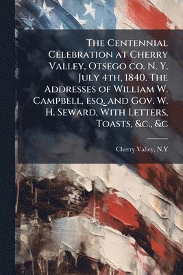 bokomslag Centennial Celebration at Cherry Valley, Otsego co. N. Y. July 4th, 1840. The Addresses of William W. Campbell, esq. and Gov. W. H. Seward, With Letters, Toasts, &c., &c