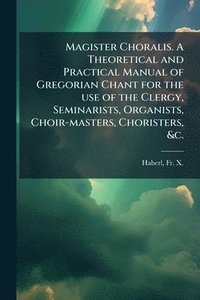 bokomslag Magister Choralis. A Theoretical and Practical Manual of Gregorian Chant for the use of the Clergy, Seminarists, Organists, Choir-masters, Choristers, &c.