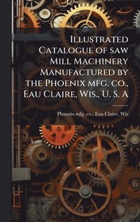 bokomslag Illustrated Catalogue of saw Mill Machinery Manufactured by the Phoenix mfg. co., Eau Claire, Wis., U. S. A