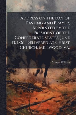 William Meade, William, 1789-1862, Meade - Address on the day of Fasting and Prayer, Appointed by the President of the Confederate States, June 13, 1861. Delivered at Christ Church, Millwood, Va., Häftad