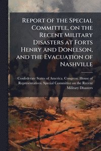bokomslag Report of the Special Committee, on the Recent Military Disasters at Forts Henry and Donelson, and the Evacuation of Nashville