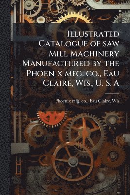 bokomslag Illustrated Catalogue of saw Mill Machinery Manufactured by the Phoenix mfg. co., Eau Claire, Wis., U. S. A