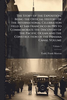 Story of the Exposition; Being the Official History of the International Celebration Held at San Francisco in 1915 to Commemorate the Discovery of the Pacific Ocean and the Construction of the Panama Canal Volume