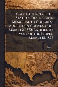 bokomslag Constitution of the State of Deseret and Memorial to Congress Adopted in Convention, March 2, 1872; Ratified by Vote of the People, March 18, 1872