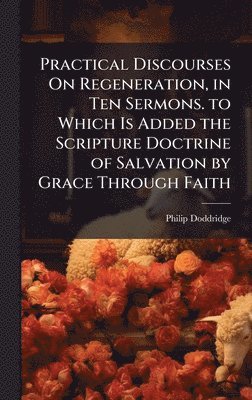 Philip Doddridge - Practical Discourses On Regeneration, in Ten Sermons. to Which Is Added the Scripture Doctrine of Salvation by Grace Through Faith, Inbunden