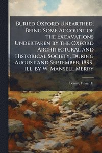 bokomslag Buried Oxford Unearthed, Being Some Account of the Excavations Undertaken by the Oxford Architectural and Historical Society, During August and September, 1899, ill. by W. Mansell Merry