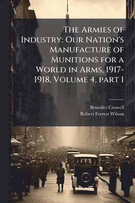 bokomslag The Armies of Industry: Our Nation's Manufacture of Munitions for a World in Arms, 1917-1918, Volume 4, part 1