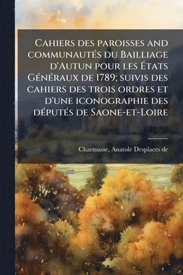 Cahiers des paroisses and communautÃ(c)s du Bailliage d'Autun pour les Ãtats GÃ(c)nÃ(c)raux de 1789; suivis des cahiers des trois ordres et d'une iconographie des dÃ(c)putÃ(c)s de Saone-et-Loire