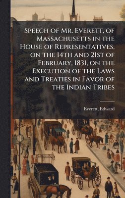 Edward Everett - Speech of Mr. Everett, of Massachusetts in the House of Representatives, on the 14th and 21st of February, 1831, on the Execution of the Laws and Treaties in Favor of the Indian Tribes, Inbunden