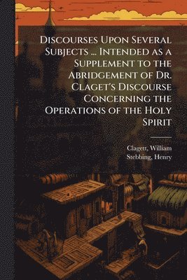 Discourses Upon Several Subjects ... Intended as a Supplement to the Abridgement of Dr. Claget's Discourse Concerning the Operations of the Holy Spirit
