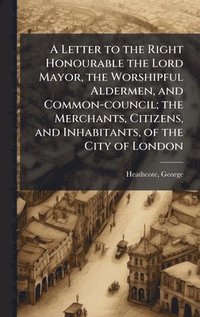 bokomslag Letter to the Right Honourable the Lord Mayor, the Worshipful Aldermen, and Common-council; the Merchants, Citizens, and Inhabitants, of the City of London