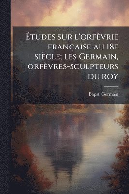 Ãtudes sur l'orfèvrie française au 18e siècle; les Germain, orfèvres-sculpteurs du roy