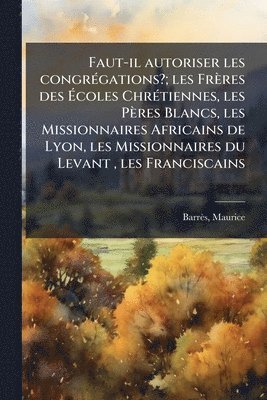 Faut-il autoriser les congrÃ(c)gations?; les Frères des Ãcoles ChrÃ(c)tiennes, les Pères Blancs, les Missionnaires Africains de Lyon, les Missionnaires du Levant, les Franciscains