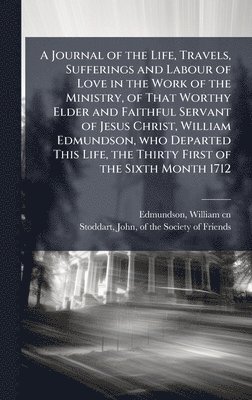 Journal of the Life, Travels, Sufferings and Labour of Love in the Work of the Ministry, of That Worthy Elder and Faithful Servant of Jesus Christ, William Edmundson, who Departed This Life, the Thirty First of the Sixth Month 1712