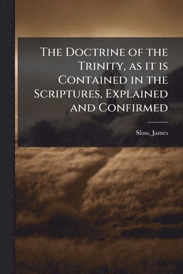 Doctrine of the Trinity, as it is Contained in the Scriptures, Explained and Confirmed
