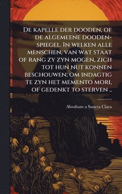 1644-1709 Abraham a Sancta Clara, 1644-1709 Abraham a. Sancta Clara, Abraham A Sancta Clara - De kapelle der dooden, of de algemeene dooden-spiegel. In welken alle menschen, van wat staat of rang zy zyn mogen, zich tot hun nut konnen beschouwen; om indagtig te zyn het memento mori, of gedenkt to sterven .., Inbunden