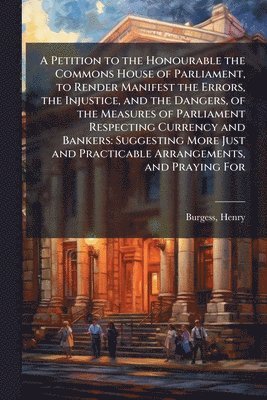 Henry Burgess - Petition to the Honourable the Commons House of Parliament, to Render Manifest the Errors, the Injustice, and the Dangers, of the Measures of Parliament Respecting Currency and Bankers, Häftad