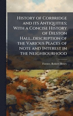 History of Corbridge and its Antiquities; With a Concise History of Dilston Hall...description of the Various Places of Note and Interest in the Neighbourhood