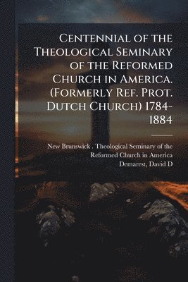 Centennial of the Theological Seminary of the Reformed Church in America. (Formerly Ref. Prot. Dutch Church) 1784-1884
