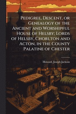 Pedigree, Descent, or Genealogy of the Ancient and Worshipful House of Helsby; Lords of Helsby, Chorlton and Acton, in the County Palatine of Chester