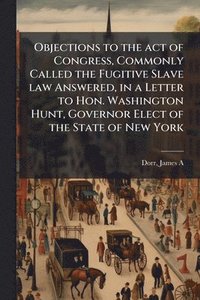 bokomslag Objections to the act of Congress, Commonly Called the Fugitive Slave law Answered, in a Letter to Hon. Washington Hunt, Governor Elect of the State o