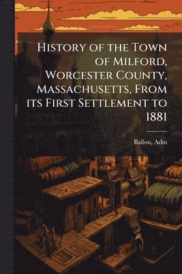 History of the Town of Milford, Worcester County, Massachusetts, From its First Settlement to 1881