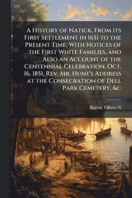 History of Natick, From its First Settlement in 1651 to the Present Time; With Notices of the First White Families, and Also an Account of the Centennial Celebration, Oct. 16, 1851, Rev. Mr. Hunt's Address at the Consecration of Dell Park Cemetery, &c