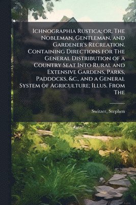Stephen Switzer - Ichnographia Rustica; or, The Nobleman, Gentleman, and Gardener's Recreation. Containing Directions for The General Distribution of a Country Seat Into Rural and Extensive Gardens, Parks, Paddocks, &c., and a General System of Agriculture; Illus. From The, Häftad