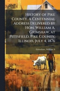 bokomslag History of Pike County. A Centennial Address Delivered by Hon. William A. Grimshaw, at Pittsfield, Pike County, Illinois, July 4, 1876