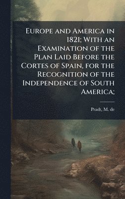 Europe and America in 1821; With an Examination of the Plan Laid Before the Cortes of Spain, for the Recognition of the Independence of South America;