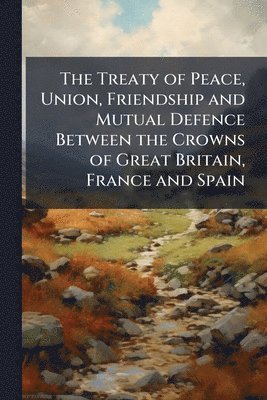bokomslag Treaty of Peace, Union, Friendship and Mutual Defence Between the Crowns of Great Britain, France and Spain