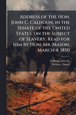 John C Calhoun, Daniel Webster - Address of the Hon. John C. Calhoun, in the Senate of the United States, on the Subject of Slavery. Read for him by Hon. Mr. Mason, March 4. 1850, Häftad