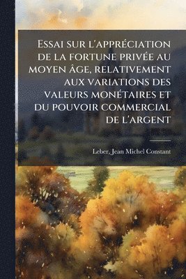 Jean Michel Constant Leber - Essai sur l'apprÃ(c)ciation de la fortune privÃ(c)e au moyen âge, relativement aux variations des valeurs monÃ(c)taires et du pouvoir commercial de l'argent, Häftad