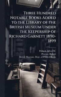 bokomslag Three Hundred Notable Books Added to the Library of the British Museum Under the Keepership of Richard Garnett 1890-1899