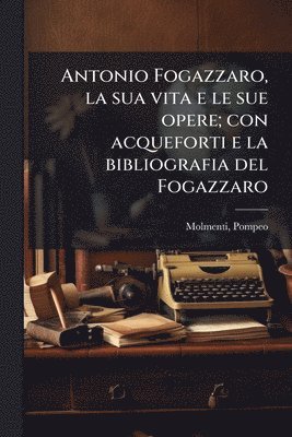 Antonio Fogazzaro, la sua vita e le sue opere; con acqueforti e la bibliografia del Fogazzaro
