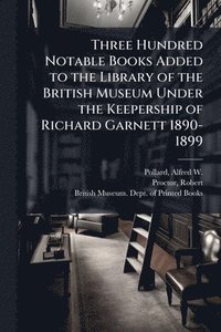 bokomslag Three Hundred Notable Books Added to the Library of the British Museum Under the Keepership of Richard Garnett 1890-1899